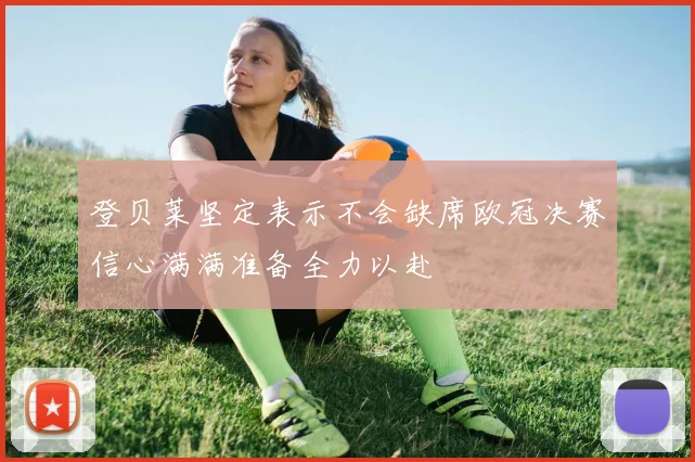 登贝莱坚定表示不会缺席欧冠决赛信心满满准备全力以赴