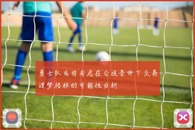 勇士队或将考虑在合适条件下交易追梦格林的可能性分析