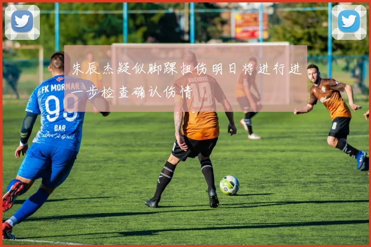 朱辰杰疑似脚踝扭伤明日将进行进一步检查确认伤情