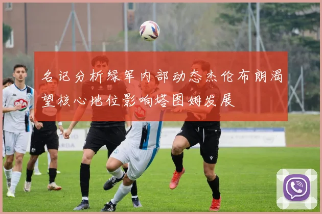 名记分析绿军内部动态杰伦布朗渴望核心地位影响塔图姆发展