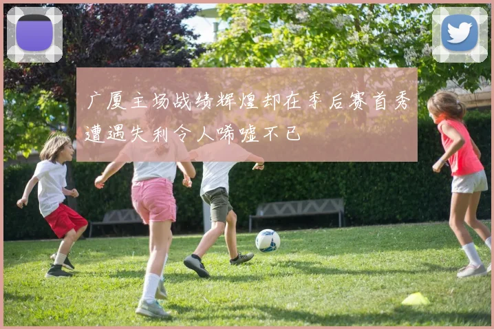 广厦主场战绩辉煌却在季后赛首秀遭遇失利令人唏嘘不已