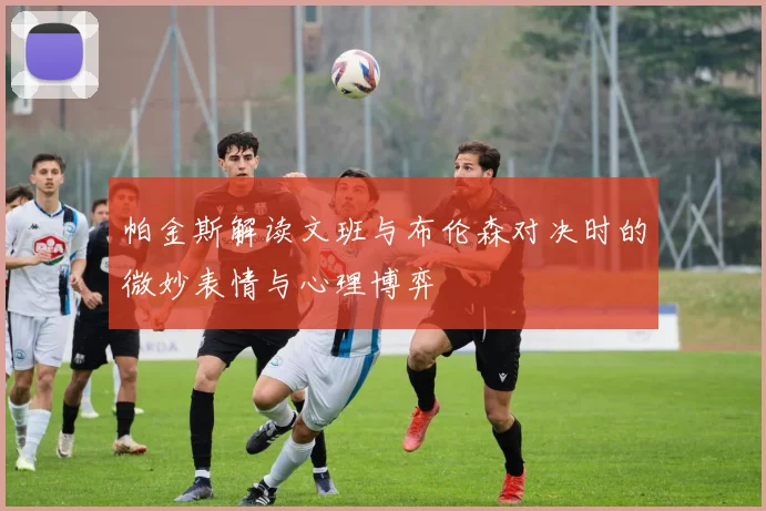 帕金斯解读文班与布伦森对决时的微妙表情与心理博弈
