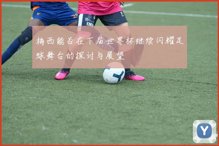 梅西能否在下届世界杯继续闪耀足球舞台的探讨与展望