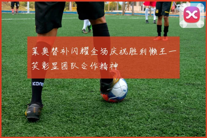 莱奥替补闪耀全场庆祝胜利懒王一笑彰显团队合作精神