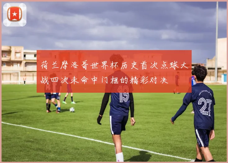 荷兰摩洛哥世界杯历史首次点球大战四次未命中门框的精彩对决