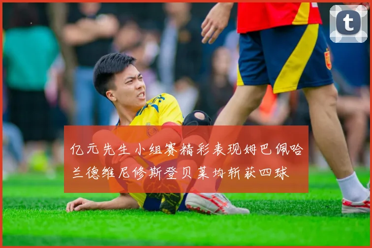 亿元先生小组赛精彩表现姆巴佩哈兰德维尼修斯登贝莱均斩获四球