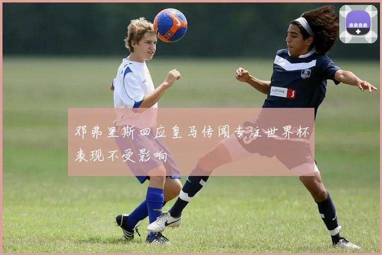 邓弗里斯回应皇马传闻专注世界杯表现不受影响